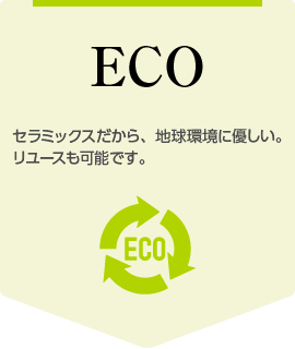 ECO：セラミックスだから、地球環境に優しい。リユースも可能です。